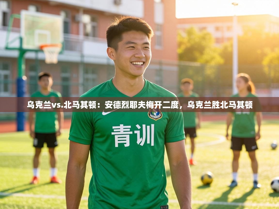 乌克兰vs.北马其顿:安德烈耶夫梅开二度,乌克兰胜北马其顿 第2张